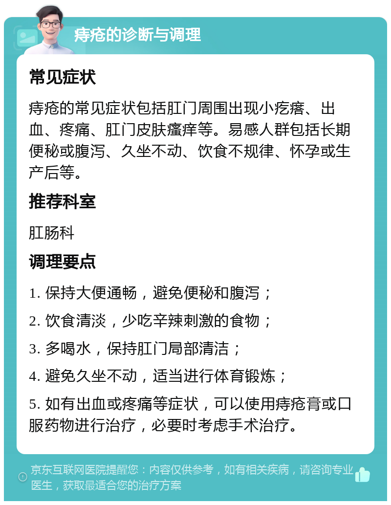 痔疮的诊断与调理 常见症状 痔疮的常见症状包括肛门周围出现小疙瘩、出血、疼痛、肛门皮肤瘙痒等。易感人群包括长期便秘或腹泻、久坐不动、饮食不规律、怀孕或生产后等。 推荐科室 肛肠科 调理要点 1. 保持大便通畅，避免便秘和腹泻； 2. 饮食清淡，少吃辛辣刺激的食物； 3. 多喝水，保持肛门局部清洁； 4. 避免久坐不动，适当进行体育锻炼； 5. 如有出血或疼痛等症状，可以使用痔疮膏或口服药物进行治疗，必要时考虑手术治疗。