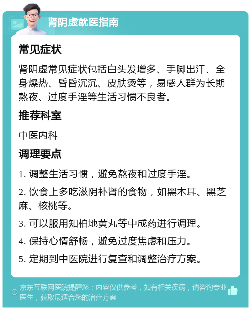 肾阴虚就医指南 常见症状 肾阴虚常见症状包括白头发增多、手脚出汗、全身燥热、昏昏沉沉、皮肤烫等，易感人群为长期熬夜、过度手淫等生活习惯不良者。 推荐科室 中医内科 调理要点 1. 调整生活习惯，避免熬夜和过度手淫。 2. 饮食上多吃滋阴补肾的食物，如黑木耳、黑芝麻、核桃等。 3. 可以服用知柏地黄丸等中成药进行调理。 4. 保持心情舒畅，避免过度焦虑和压力。 5. 定期到中医院进行复查和调整治疗方案。