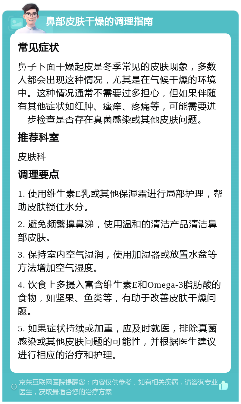 鼻部皮肤干燥的调理指南 常见症状 鼻子下面干燥起皮是冬季常见的皮肤现象，多数人都会出现这种情况，尤其是在气候干燥的环境中。这种情况通常不需要过多担心，但如果伴随有其他症状如红肿、瘙痒、疼痛等，可能需要进一步检查是否存在真菌感染或其他皮肤问题。 推荐科室 皮肤科 调理要点 1. 使用维生素E乳或其他保湿霜进行局部护理，帮助皮肤锁住水分。 2. 避免频繁擤鼻涕，使用温和的清洁产品清洁鼻部皮肤。 3. 保持室内空气湿润，使用加湿器或放置水盆等方法增加空气湿度。 4. 饮食上多摄入富含维生素E和Omega-3脂肪酸的食物，如坚果、鱼类等，有助于改善皮肤干燥问题。 5. 如果症状持续或加重，应及时就医，排除真菌感染或其他皮肤问题的可能性，并根据医生建议进行相应的治疗和护理。