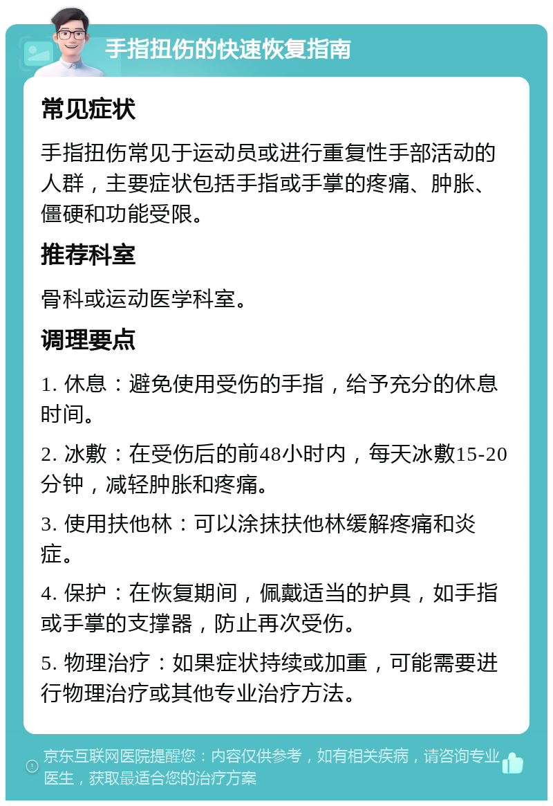 手指扭伤的快速恢复指南 常见症状 手指扭伤常见于运动员或进行重复性手部活动的人群，主要症状包括手指或手掌的疼痛、肿胀、僵硬和功能受限。 推荐科室 骨科或运动医学科室。 调理要点 1. 休息：避免使用受伤的手指，给予充分的休息时间。 2. 冰敷：在受伤后的前48小时内，每天冰敷15-20分钟，减轻肿胀和疼痛。 3. 使用扶他林：可以涂抹扶他林缓解疼痛和炎症。 4. 保护：在恢复期间，佩戴适当的护具，如手指或手掌的支撑器，防止再次受伤。 5. 物理治疗：如果症状持续或加重，可能需要进行物理治疗或其他专业治疗方法。