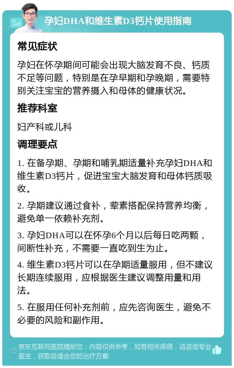 孕妇DHA和维生素D3钙片使用指南 常见症状 孕妇在怀孕期间可能会出现大脑发育不良、钙质不足等问题，特别是在孕早期和孕晚期，需要特别关注宝宝的营养摄入和母体的健康状况。 推荐科室 妇产科或儿科 调理要点 1. 在备孕期、孕期和哺乳期适量补充孕妇DHA和维生素D3钙片，促进宝宝大脑发育和母体钙质吸收。 2. 孕期建议通过食补，荤素搭配保持营养均衡，避免单一依赖补充剂。 3. 孕妇DHA可以在怀孕6个月以后每日吃两颗，间断性补充，不需要一直吃到生为止。 4. 维生素D3钙片可以在孕期适量服用，但不建议长期连续服用，应根据医生建议调整用量和用法。 5. 在服用任何补充剂前，应先咨询医生，避免不必要的风险和副作用。