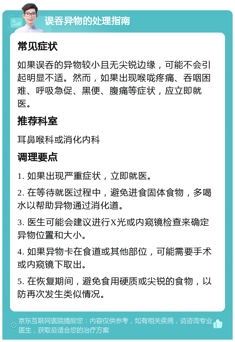 误吞异物的处理指南 常见症状 如果误吞的异物较小且无尖锐边缘，可能不会引起明显不适。然而，如果出现喉咙疼痛、吞咽困难、呼吸急促、黑便、腹痛等症状，应立即就医。 推荐科室 耳鼻喉科或消化内科 调理要点 1. 如果出现严重症状，立即就医。 2. 在等待就医过程中，避免进食固体食物，多喝水以帮助异物通过消化道。 3. 医生可能会建议进行X光或内窥镜检查来确定异物位置和大小。 4. 如果异物卡在食道或其他部位，可能需要手术或内窥镜下取出。 5. 在恢复期间，避免食用硬质或尖锐的食物，以防再次发生类似情况。