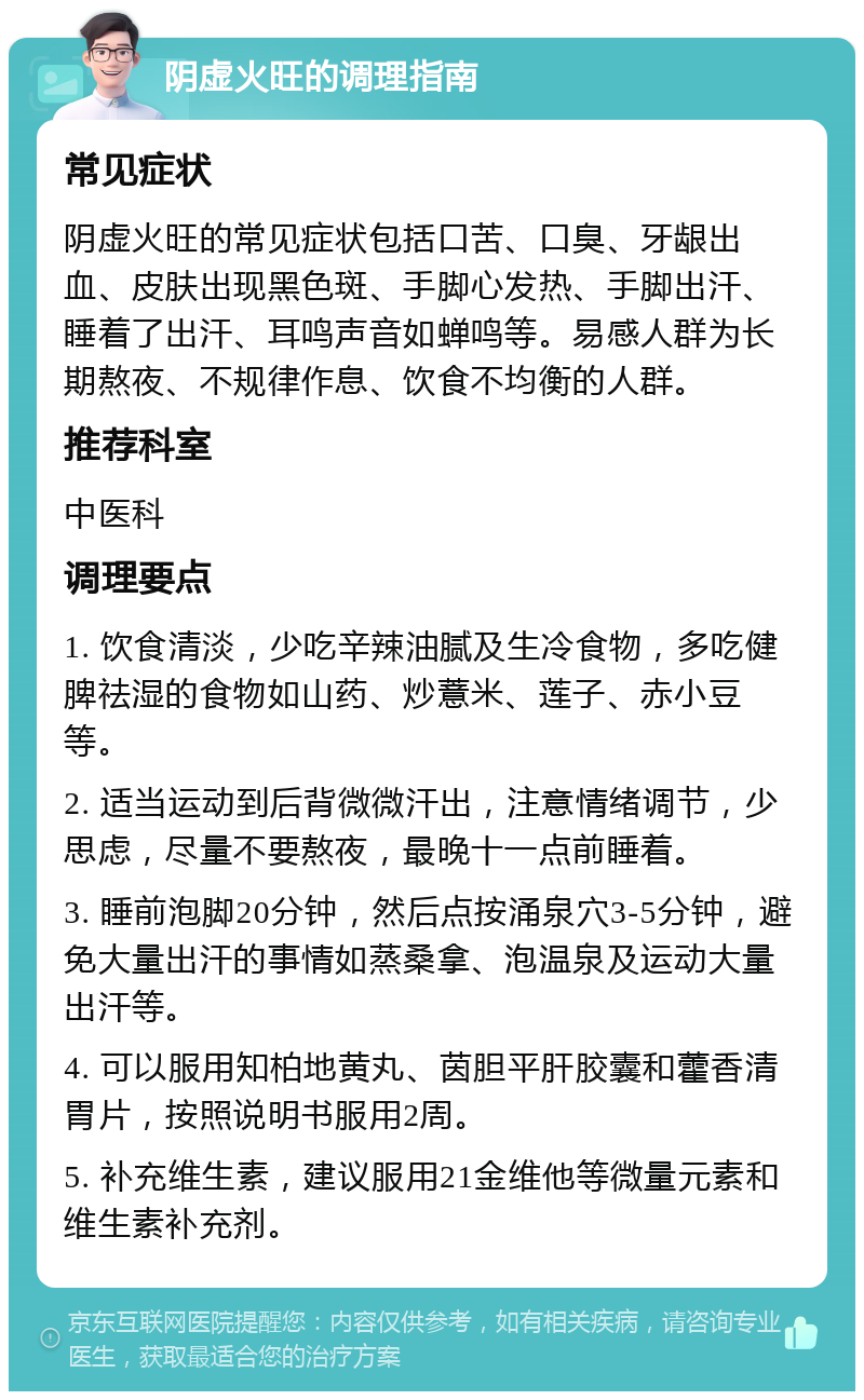 阴虚火旺的调理指南 常见症状 阴虚火旺的常见症状包括口苦、口臭、牙龈出血、皮肤出现黑色斑、手脚心发热、手脚出汗、睡着了出汗、耳鸣声音如蝉鸣等。易感人群为长期熬夜、不规律作息、饮食不均衡的人群。 推荐科室 中医科 调理要点 1. 饮食清淡，少吃辛辣油腻及生冷食物，多吃健脾祛湿的食物如山药、炒薏米、莲子、赤小豆等。 2. 适当运动到后背微微汗出，注意情绪调节，少思虑，尽量不要熬夜，最晚十一点前睡着。 3. 睡前泡脚20分钟，然后点按涌泉穴3-5分钟，避免大量出汗的事情如蒸桑拿、泡温泉及运动大量出汗等。 4. 可以服用知柏地黄丸、茵胆平肝胶囊和藿香清胃片，按照说明书服用2周。 5. 补充维生素，建议服用21金维他等微量元素和维生素补充剂。