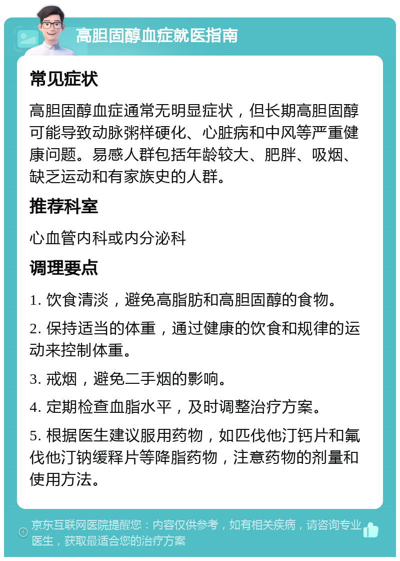 高胆固醇血症就医指南 常见症状 高胆固醇血症通常无明显症状，但长期高胆固醇可能导致动脉粥样硬化、心脏病和中风等严重健康问题。易感人群包括年龄较大、肥胖、吸烟、缺乏运动和有家族史的人群。 推荐科室 心血管内科或内分泌科 调理要点 1. 饮食清淡，避免高脂肪和高胆固醇的食物。 2. 保持适当的体重，通过健康的饮食和规律的运动来控制体重。 3. 戒烟，避免二手烟的影响。 4. 定期检查血脂水平，及时调整治疗方案。 5. 根据医生建议服用药物，如匹伐他汀钙片和氟伐他汀钠缓释片等降脂药物，注意药物的剂量和使用方法。