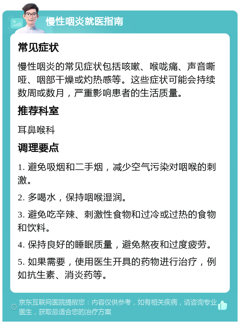 慢性咽炎就医指南 常见症状 慢性咽炎的常见症状包括咳嗽、喉咙痛、声音嘶哑、咽部干燥或灼热感等。这些症状可能会持续数周或数月，严重影响患者的生活质量。 推荐科室 耳鼻喉科 调理要点 1. 避免吸烟和二手烟，减少空气污染对咽喉的刺激。 2. 多喝水，保持咽喉湿润。 3. 避免吃辛辣、刺激性食物和过冷或过热的食物和饮料。 4. 保持良好的睡眠质量，避免熬夜和过度疲劳。 5. 如果需要，使用医生开具的药物进行治疗，例如抗生素、消炎药等。