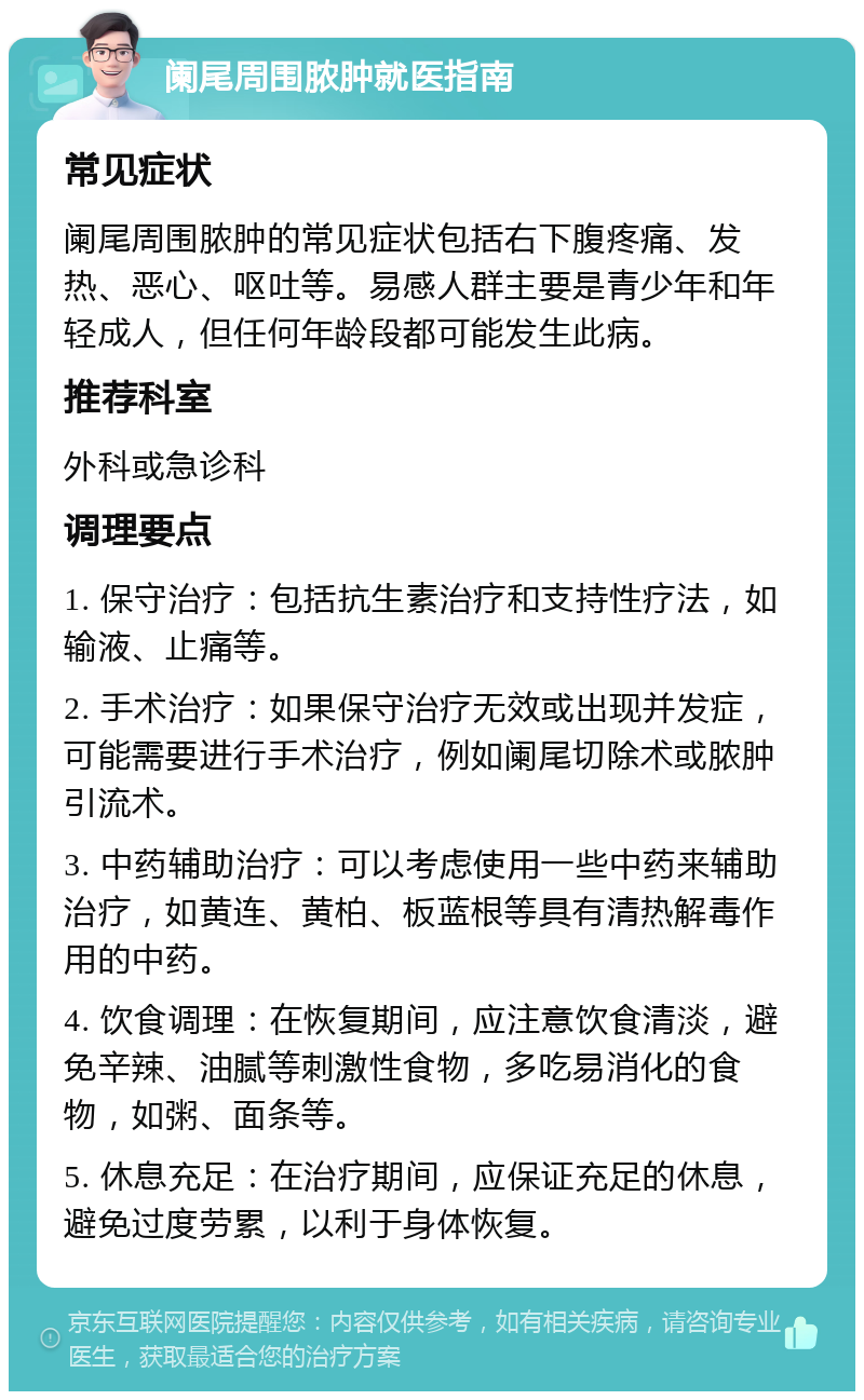 阑尾周围脓肿就医指南 常见症状 阑尾周围脓肿的常见症状包括右下腹疼痛、发热、恶心、呕吐等。易感人群主要是青少年和年轻成人，但任何年龄段都可能发生此病。 推荐科室 外科或急诊科 调理要点 1. 保守治疗：包括抗生素治疗和支持性疗法，如输液、止痛等。 2. 手术治疗：如果保守治疗无效或出现并发症，可能需要进行手术治疗，例如阑尾切除术或脓肿引流术。 3. 中药辅助治疗：可以考虑使用一些中药来辅助治疗，如黄连、黄柏、板蓝根等具有清热解毒作用的中药。 4. 饮食调理：在恢复期间，应注意饮食清淡，避免辛辣、油腻等刺激性食物，多吃易消化的食物，如粥、面条等。 5. 休息充足：在治疗期间，应保证充足的休息，避免过度劳累，以利于身体恢复。