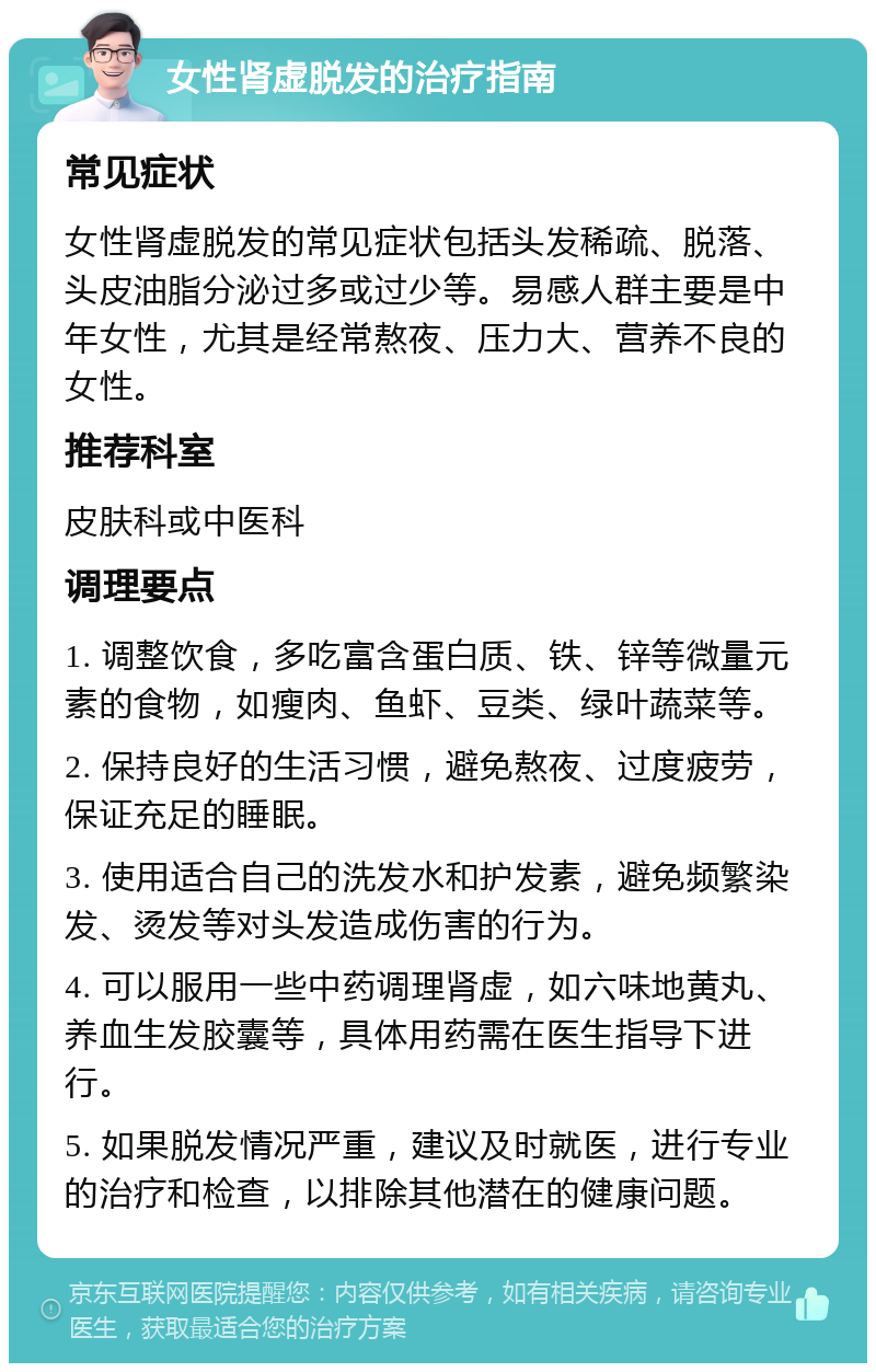 女性肾虚脱发的治疗指南 常见症状 女性肾虚脱发的常见症状包括头发稀疏、脱落、头皮油脂分泌过多或过少等。易感人群主要是中年女性，尤其是经常熬夜、压力大、营养不良的女性。 推荐科室 皮肤科或中医科 调理要点 1. 调整饮食，多吃富含蛋白质、铁、锌等微量元素的食物，如瘦肉、鱼虾、豆类、绿叶蔬菜等。 2. 保持良好的生活习惯，避免熬夜、过度疲劳，保证充足的睡眠。 3. 使用适合自己的洗发水和护发素，避免频繁染发、烫发等对头发造成伤害的行为。 4. 可以服用一些中药调理肾虚，如六味地黄丸、养血生发胶囊等，具体用药需在医生指导下进行。 5. 如果脱发情况严重，建议及时就医，进行专业的治疗和检查，以排除其他潜在的健康问题。