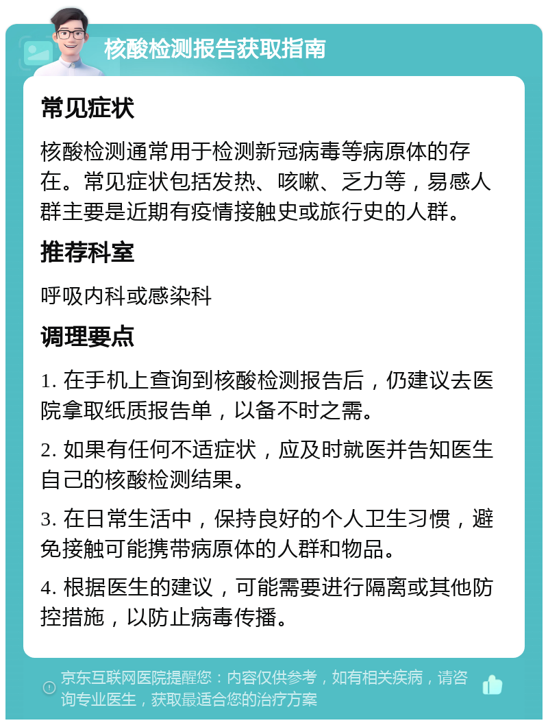 核酸检测报告获取指南 常见症状 核酸检测通常用于检测新冠病毒等病原体的存在。常见症状包括发热、咳嗽、乏力等，易感人群主要是近期有疫情接触史或旅行史的人群。 推荐科室 呼吸内科或感染科 调理要点 1. 在手机上查询到核酸检测报告后，仍建议去医院拿取纸质报告单，以备不时之需。 2. 如果有任何不适症状，应及时就医并告知医生自己的核酸检测结果。 3. 在日常生活中，保持良好的个人卫生习惯，避免接触可能携带病原体的人群和物品。 4. 根据医生的建议，可能需要进行隔离或其他防控措施，以防止病毒传播。