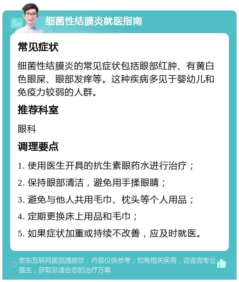 细菌性结膜炎就医指南 常见症状 细菌性结膜炎的常见症状包括眼部红肿、有黄白色眼屎、眼部发痒等。这种疾病多见于婴幼儿和免疫力较弱的人群。 推荐科室 眼科 调理要点 1. 使用医生开具的抗生素眼药水进行治疗； 2. 保持眼部清洁，避免用手揉眼睛； 3. 避免与他人共用毛巾、枕头等个人用品； 4. 定期更换床上用品和毛巾； 5. 如果症状加重或持续不改善，应及时就医。