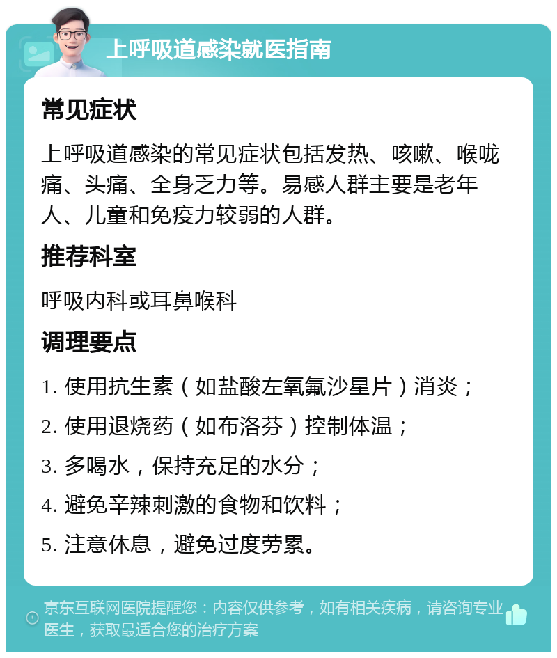 上呼吸道感染就医指南 常见症状 上呼吸道感染的常见症状包括发热、咳嗽、喉咙痛、头痛、全身乏力等。易感人群主要是老年人、儿童和免疫力较弱的人群。 推荐科室 呼吸内科或耳鼻喉科 调理要点 1. 使用抗生素（如盐酸左氧氟沙星片）消炎； 2. 使用退烧药（如布洛芬）控制体温； 3. 多喝水，保持充足的水分； 4. 避免辛辣刺激的食物和饮料； 5. 注意休息，避免过度劳累。