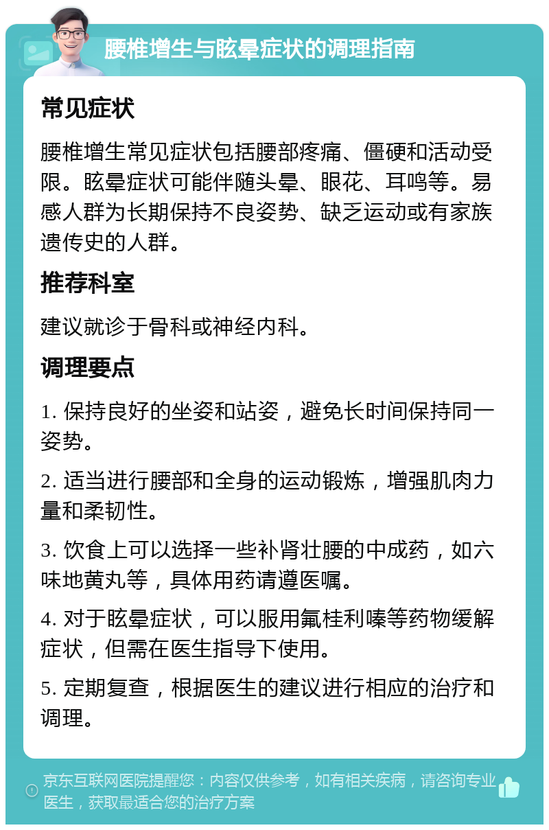 腰椎增生与眩晕症状的调理指南 常见症状 腰椎增生常见症状包括腰部疼痛、僵硬和活动受限。眩晕症状可能伴随头晕、眼花、耳鸣等。易感人群为长期保持不良姿势、缺乏运动或有家族遗传史的人群。 推荐科室 建议就诊于骨科或神经内科。 调理要点 1. 保持良好的坐姿和站姿，避免长时间保持同一姿势。 2. 适当进行腰部和全身的运动锻炼，增强肌肉力量和柔韧性。 3. 饮食上可以选择一些补肾壮腰的中成药，如六味地黄丸等，具体用药请遵医嘱。 4. 对于眩晕症状，可以服用氟桂利嗪等药物缓解症状，但需在医生指导下使用。 5. 定期复查，根据医生的建议进行相应的治疗和调理。