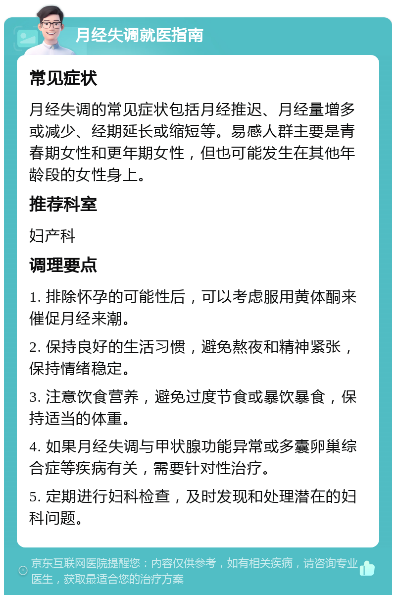 月经失调就医指南 常见症状 月经失调的常见症状包括月经推迟、月经量增多或减少、经期延长或缩短等。易感人群主要是青春期女性和更年期女性，但也可能发生在其他年龄段的女性身上。 推荐科室 妇产科 调理要点 1. 排除怀孕的可能性后，可以考虑服用黄体酮来催促月经来潮。 2. 保持良好的生活习惯，避免熬夜和精神紧张，保持情绪稳定。 3. 注意饮食营养，避免过度节食或暴饮暴食，保持适当的体重。 4. 如果月经失调与甲状腺功能异常或多囊卵巢综合症等疾病有关，需要针对性治疗。 5. 定期进行妇科检查，及时发现和处理潜在的妇科问题。