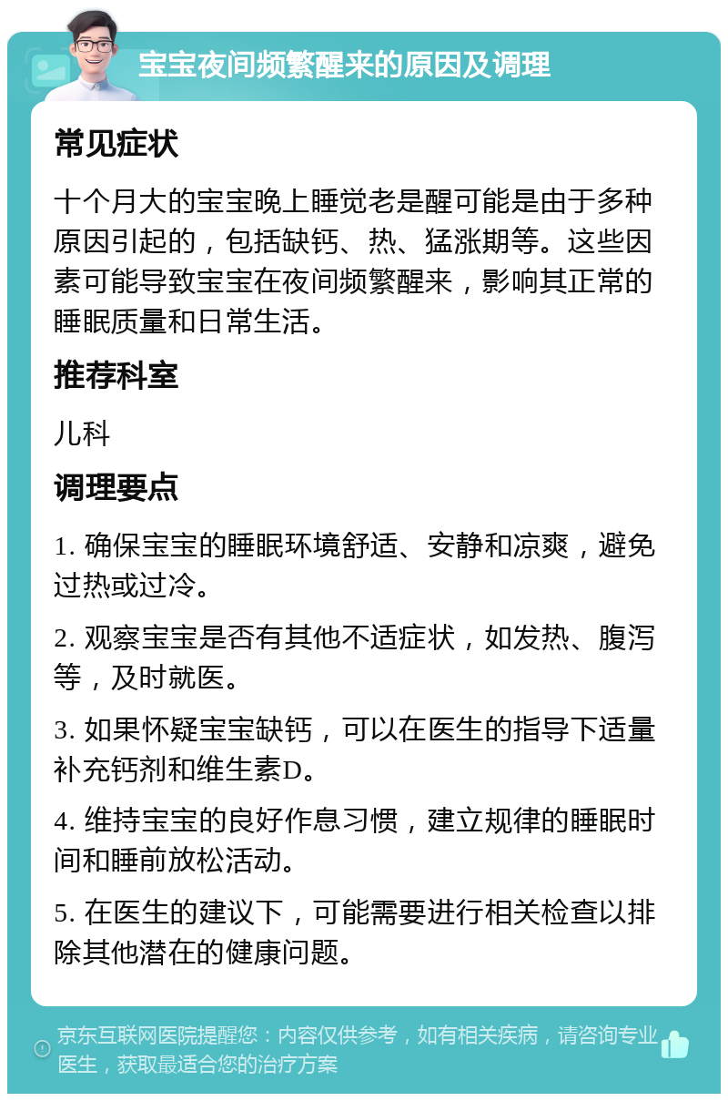 宝宝夜间频繁醒来的原因及调理 常见症状 十个月大的宝宝晚上睡觉老是醒可能是由于多种原因引起的，包括缺钙、热、猛涨期等。这些因素可能导致宝宝在夜间频繁醒来，影响其正常的睡眠质量和日常生活。 推荐科室 儿科 调理要点 1. 确保宝宝的睡眠环境舒适、安静和凉爽，避免过热或过冷。 2. 观察宝宝是否有其他不适症状，如发热、腹泻等，及时就医。 3. 如果怀疑宝宝缺钙，可以在医生的指导下适量补充钙剂和维生素D。 4. 维持宝宝的良好作息习惯，建立规律的睡眠时间和睡前放松活动。 5. 在医生的建议下，可能需要进行相关检查以排除其他潜在的健康问题。