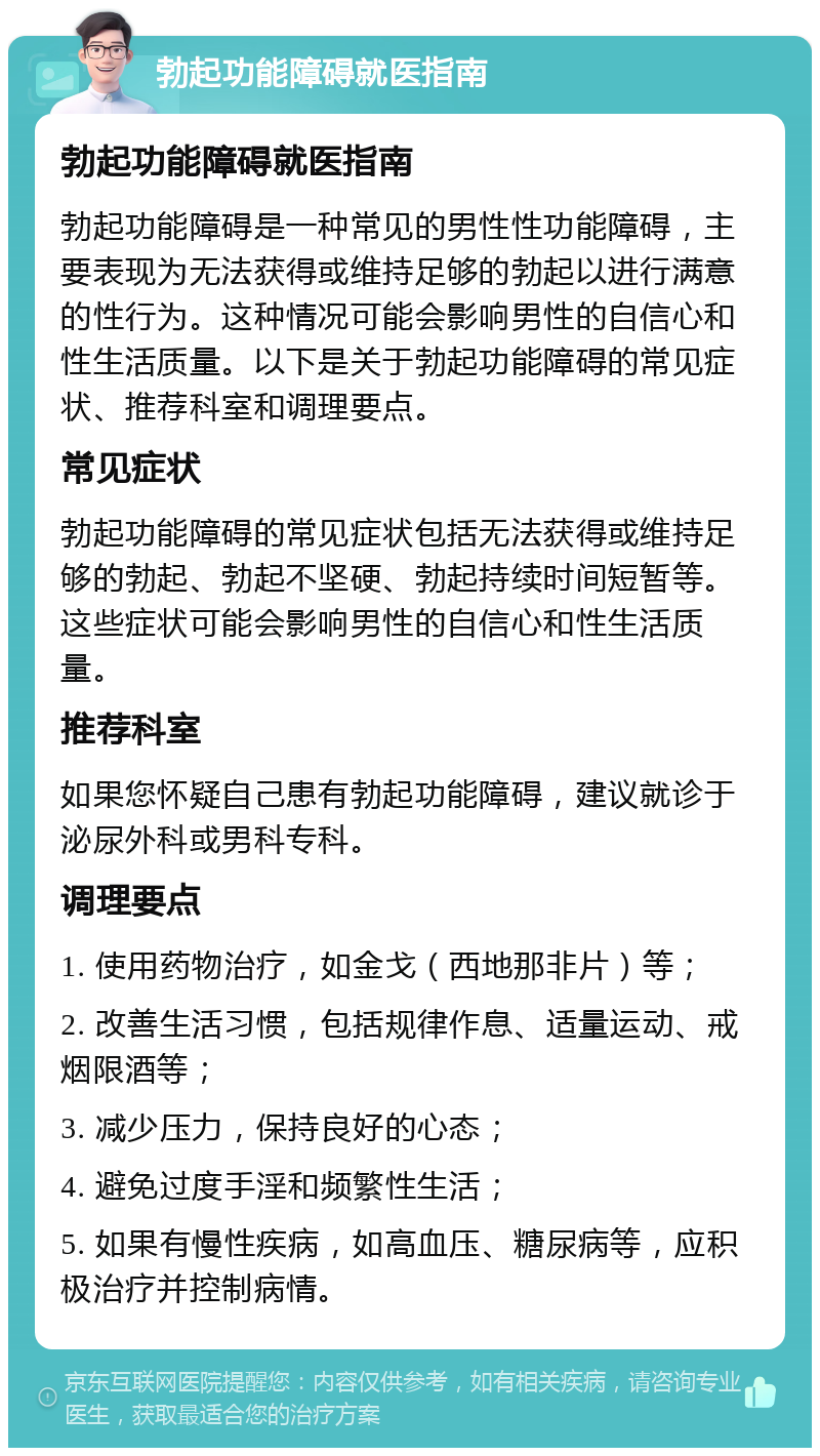 勃起功能障碍就医指南 勃起功能障碍就医指南 勃起功能障碍是一种常见的男性性功能障碍，主要表现为无法获得或维持足够的勃起以进行满意的性行为。这种情况可能会影响男性的自信心和性生活质量。以下是关于勃起功能障碍的常见症状、推荐科室和调理要点。 常见症状 勃起功能障碍的常见症状包括无法获得或维持足够的勃起、勃起不坚硬、勃起持续时间短暂等。这些症状可能会影响男性的自信心和性生活质量。 推荐科室 如果您怀疑自己患有勃起功能障碍，建议就诊于泌尿外科或男科专科。 调理要点 1. 使用药物治疗，如金戈（西地那非片）等； 2. 改善生活习惯，包括规律作息、适量运动、戒烟限酒等； 3. 减少压力，保持良好的心态； 4. 避免过度手淫和频繁性生活； 5. 如果有慢性疾病，如高血压、糖尿病等，应积极治疗并控制病情。