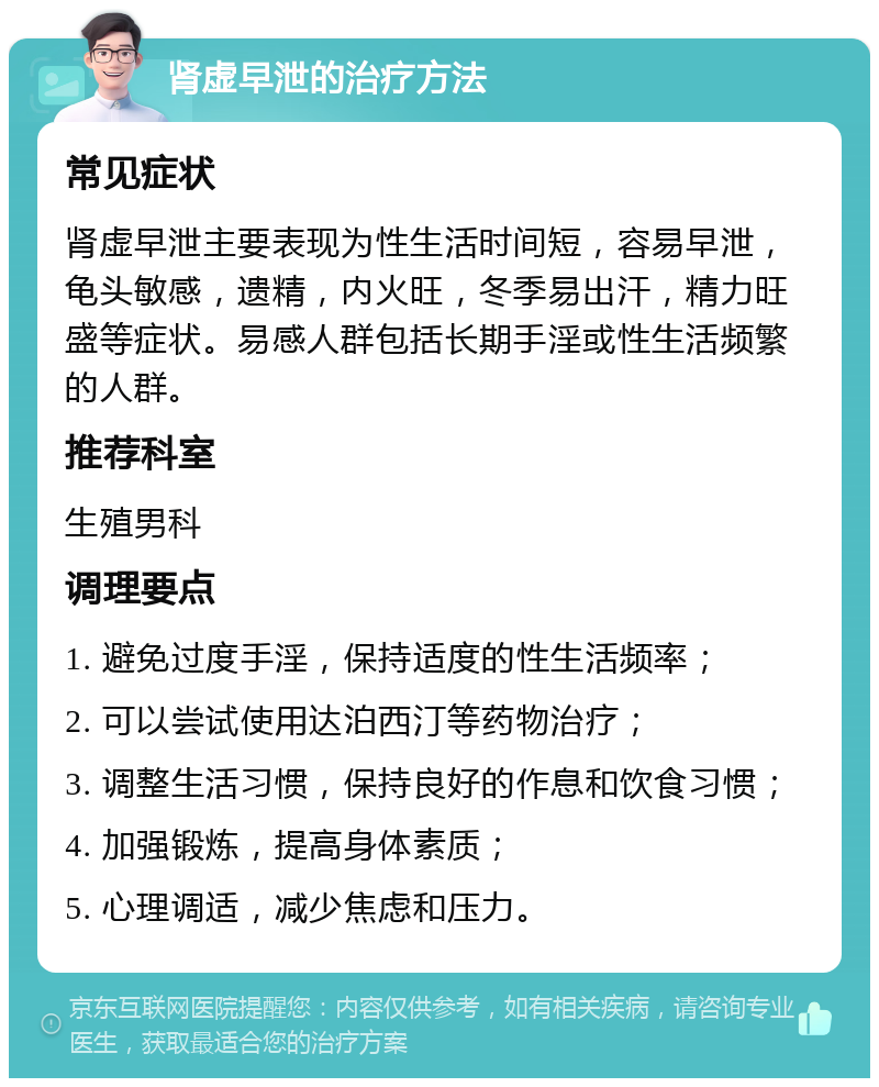 肾虚早泄的治疗方法 常见症状 肾虚早泄主要表现为性生活时间短，容易早泄，龟头敏感，遗精，内火旺，冬季易出汗，精力旺盛等症状。易感人群包括长期手淫或性生活频繁的人群。 推荐科室 生殖男科 调理要点 1. 避免过度手淫，保持适度的性生活频率； 2. 可以尝试使用达泊西汀等药物治疗； 3. 调整生活习惯，保持良好的作息和饮食习惯； 4. 加强锻炼，提高身体素质； 5. 心理调适，减少焦虑和压力。