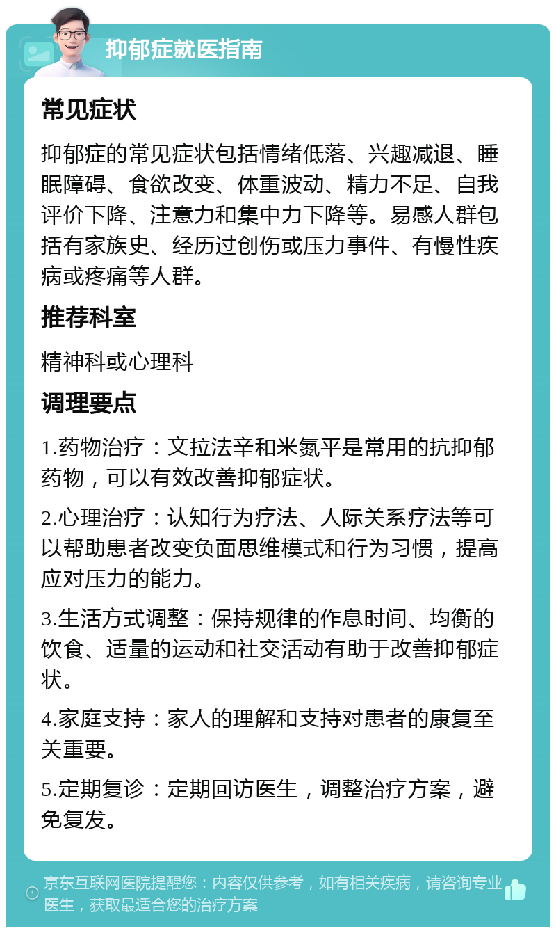 抑郁症就医指南 常见症状 抑郁症的常见症状包括情绪低落、兴趣减退、睡眠障碍、食欲改变、体重波动、精力不足、自我评价下降、注意力和集中力下降等。易感人群包括有家族史、经历过创伤或压力事件、有慢性疾病或疼痛等人群。 推荐科室 精神科或心理科 调理要点 1.药物治疗：文拉法辛和米氮平是常用的抗抑郁药物，可以有效改善抑郁症状。 2.心理治疗：认知行为疗法、人际关系疗法等可以帮助患者改变负面思维模式和行为习惯，提高应对压力的能力。 3.生活方式调整：保持规律的作息时间、均衡的饮食、适量的运动和社交活动有助于改善抑郁症状。 4.家庭支持：家人的理解和支持对患者的康复至关重要。 5.定期复诊：定期回访医生，调整治疗方案，避免复发。