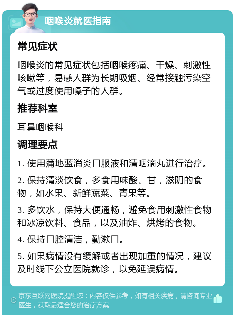 咽喉炎就医指南 常见症状 咽喉炎的常见症状包括咽喉疼痛、干燥、刺激性咳嗽等，易感人群为长期吸烟、经常接触污染空气或过度使用嗓子的人群。 推荐科室 耳鼻咽喉科 调理要点 1. 使用蒲地蓝消炎口服液和清咽滴丸进行治疗。 2. 保持清淡饮食，多食用味酸、甘，滋阴的食物，如水果、新鲜蔬菜、青果等。 3. 多饮水，保持大便通畅，避免食用刺激性食物和冰凉饮料、食品，以及油炸、烘烤的食物。 4. 保持口腔清洁，勤漱口。 5. 如果病情没有缓解或者出现加重的情况，建议及时线下公立医院就诊，以免延误病情。