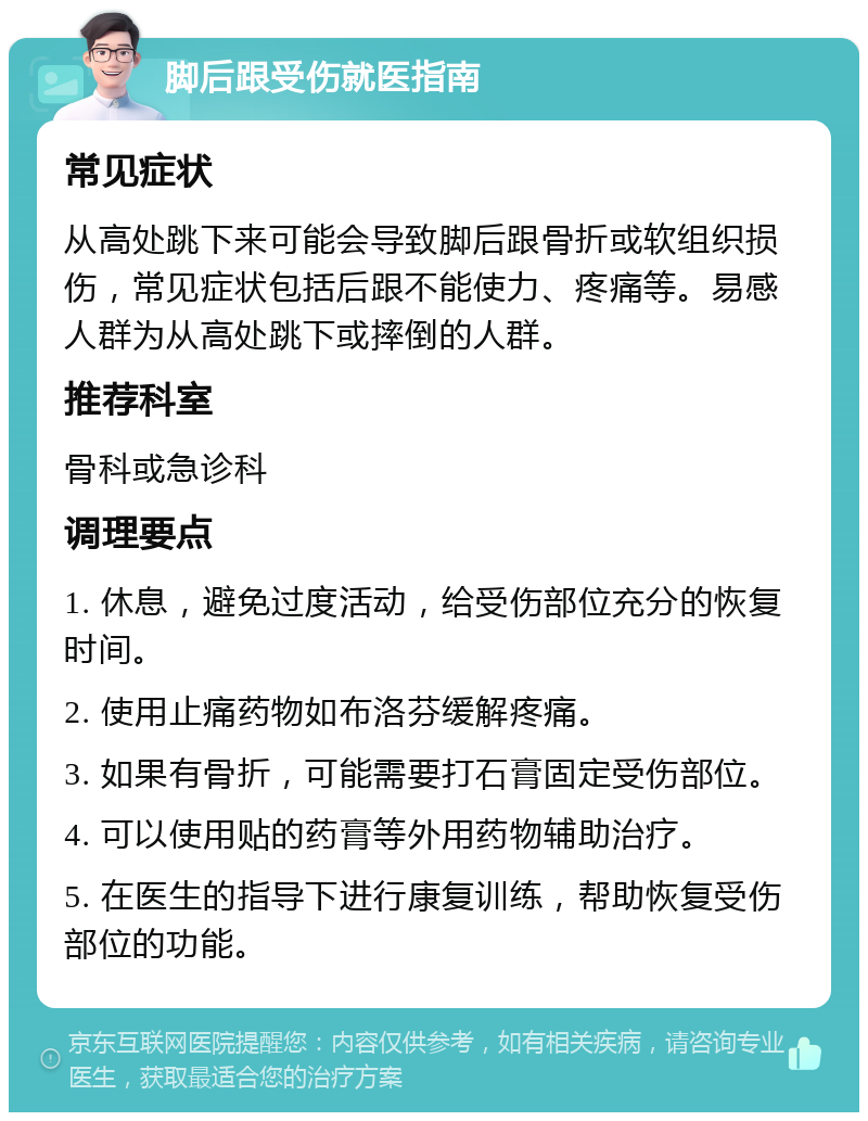 脚后跟受伤就医指南 常见症状 从高处跳下来可能会导致脚后跟骨折或软组织损伤，常见症状包括后跟不能使力、疼痛等。易感人群为从高处跳下或摔倒的人群。 推荐科室 骨科或急诊科 调理要点 1. 休息，避免过度活动，给受伤部位充分的恢复时间。 2. 使用止痛药物如布洛芬缓解疼痛。 3. 如果有骨折，可能需要打石膏固定受伤部位。 4. 可以使用贴的药膏等外用药物辅助治疗。 5. 在医生的指导下进行康复训练，帮助恢复受伤部位的功能。