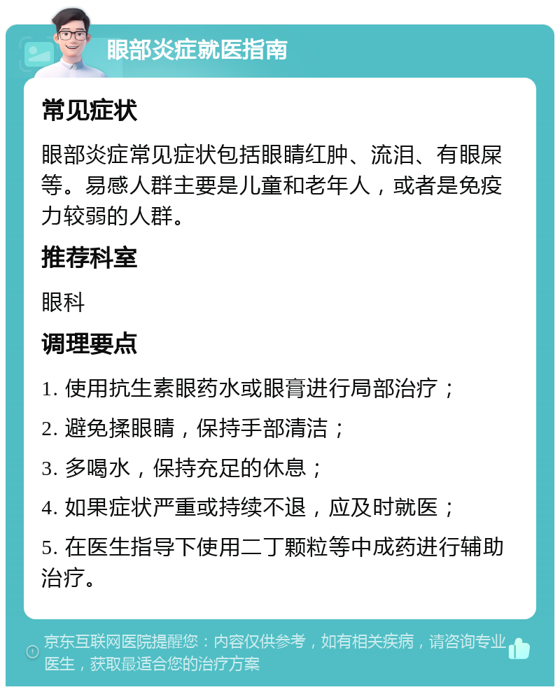 眼部炎症就医指南 常见症状 眼部炎症常见症状包括眼睛红肿、流泪、有眼屎等。易感人群主要是儿童和老年人，或者是免疫力较弱的人群。 推荐科室 眼科 调理要点 1. 使用抗生素眼药水或眼膏进行局部治疗； 2. 避免揉眼睛，保持手部清洁； 3. 多喝水，保持充足的休息； 4. 如果症状严重或持续不退，应及时就医； 5. 在医生指导下使用二丁颗粒等中成药进行辅助治疗。