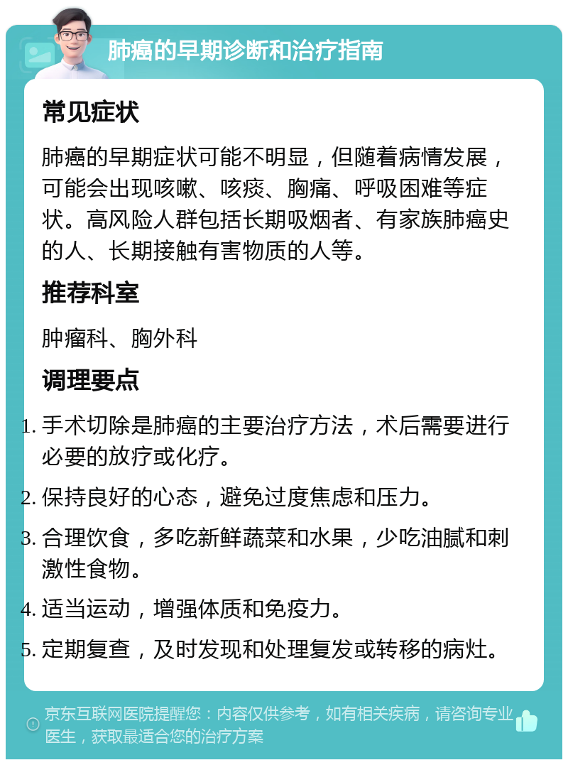 肺癌的早期诊断和治疗指南 常见症状 肺癌的早期症状可能不明显，但随着病情发展，可能会出现咳嗽、咳痰、胸痛、呼吸困难等症状。高风险人群包括长期吸烟者、有家族肺癌史的人、长期接触有害物质的人等。 推荐科室 肿瘤科、胸外科 调理要点 手术切除是肺癌的主要治疗方法，术后需要进行必要的放疗或化疗。 保持良好的心态，避免过度焦虑和压力。 合理饮食，多吃新鲜蔬菜和水果，少吃油腻和刺激性食物。 适当运动，增强体质和免疫力。 定期复查，及时发现和处理复发或转移的病灶。