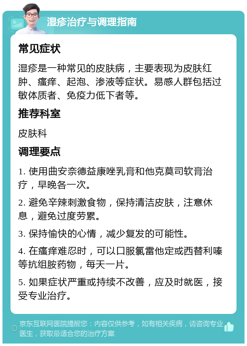 湿疹治疗与调理指南 常见症状 湿疹是一种常见的皮肤病，主要表现为皮肤红肿、瘙痒、起泡、渗液等症状。易感人群包括过敏体质者、免疫力低下者等。 推荐科室 皮肤科 调理要点 1. 使用曲安奈德益康唑乳膏和他克莫司软膏治疗，早晚各一次。 2. 避免辛辣刺激食物，保持清洁皮肤，注意休息，避免过度劳累。 3. 保持愉快的心情，减少复发的可能性。 4. 在瘙痒难忍时，可以口服氯雷他定或西替利嗪等抗组胺药物，每天一片。 5. 如果症状严重或持续不改善，应及时就医，接受专业治疗。