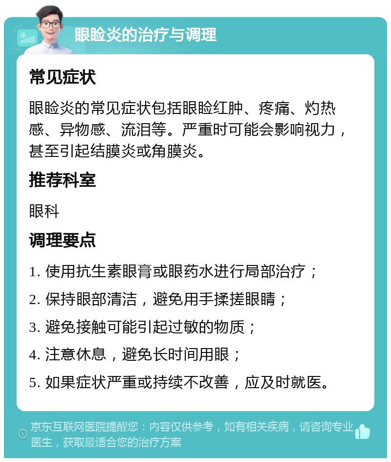 眼睑炎的治疗与调理 常见症状 眼睑炎的常见症状包括眼睑红肿、疼痛、灼热感、异物感、流泪等。严重时可能会影响视力，甚至引起结膜炎或角膜炎。 推荐科室 眼科 调理要点 1. 使用抗生素眼膏或眼药水进行局部治疗； 2. 保持眼部清洁，避免用手揉搓眼睛； 3. 避免接触可能引起过敏的物质； 4. 注意休息，避免长时间用眼； 5. 如果症状严重或持续不改善，应及时就医。