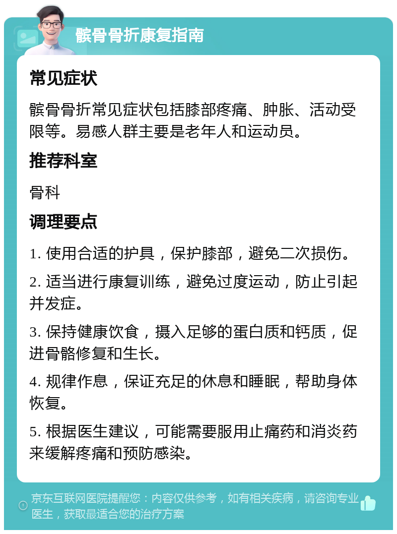 髌骨骨折康复指南 常见症状 髌骨骨折常见症状包括膝部疼痛、肿胀、活动受限等。易感人群主要是老年人和运动员。 推荐科室 骨科 调理要点 1. 使用合适的护具，保护膝部，避免二次损伤。 2. 适当进行康复训练，避免过度运动，防止引起并发症。 3. 保持健康饮食，摄入足够的蛋白质和钙质，促进骨骼修复和生长。 4. 规律作息，保证充足的休息和睡眠，帮助身体恢复。 5. 根据医生建议，可能需要服用止痛药和消炎药来缓解疼痛和预防感染。