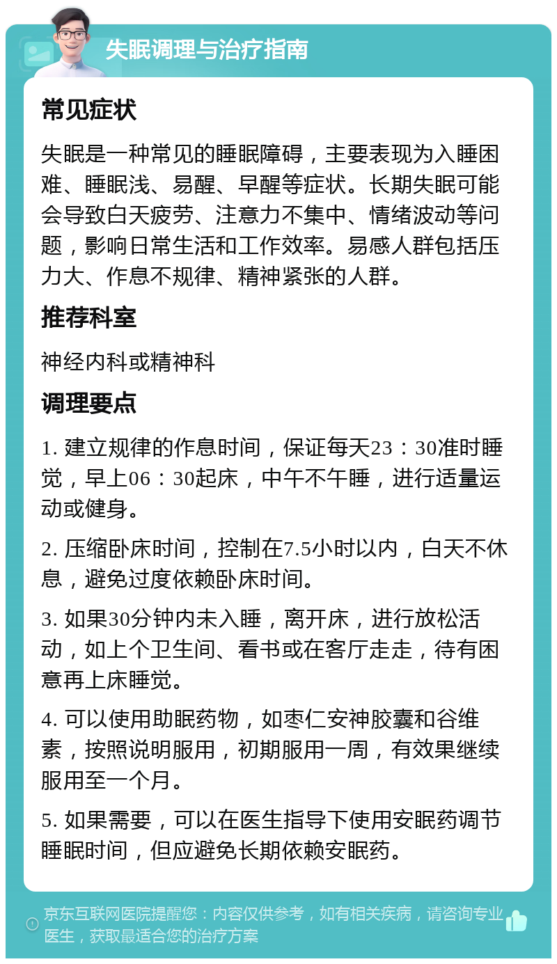 失眠调理与治疗指南 常见症状 失眠是一种常见的睡眠障碍，主要表现为入睡困难、睡眠浅、易醒、早醒等症状。长期失眠可能会导致白天疲劳、注意力不集中、情绪波动等问题，影响日常生活和工作效率。易感人群包括压力大、作息不规律、精神紧张的人群。 推荐科室 神经内科或精神科 调理要点 1. 建立规律的作息时间，保证每天23：30准时睡觉，早上06：30起床，中午不午睡，进行适量运动或健身。 2. 压缩卧床时间，控制在7.5小时以内，白天不休息，避免过度依赖卧床时间。 3. 如果30分钟内未入睡，离开床，进行放松活动，如上个卫生间、看书或在客厅走走，待有困意再上床睡觉。 4. 可以使用助眠药物，如枣仁安神胶囊和谷维素，按照说明服用，初期服用一周，有效果继续服用至一个月。 5. 如果需要，可以在医生指导下使用安眠药调节睡眠时间，但应避免长期依赖安眠药。