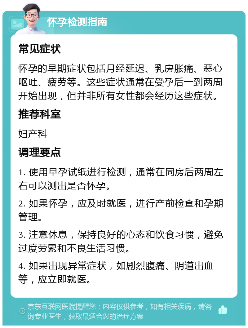 怀孕检测指南 常见症状 怀孕的早期症状包括月经延迟、乳房胀痛、恶心呕吐、疲劳等。这些症状通常在受孕后一到两周开始出现，但并非所有女性都会经历这些症状。 推荐科室 妇产科 调理要点 1. 使用早孕试纸进行检测，通常在同房后两周左右可以测出是否怀孕。 2. 如果怀孕，应及时就医，进行产前检查和孕期管理。 3. 注意休息，保持良好的心态和饮食习惯，避免过度劳累和不良生活习惯。 4. 如果出现异常症状，如剧烈腹痛、阴道出血等，应立即就医。