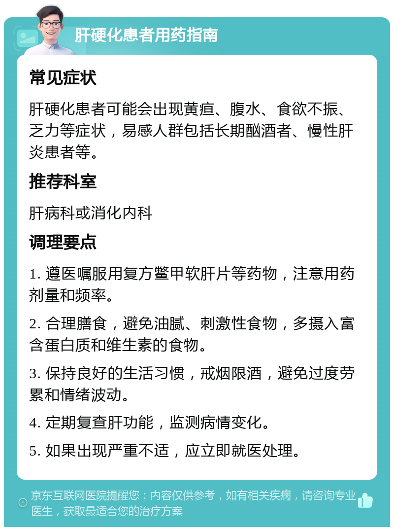 肝硬化患者用药指南 常见症状 肝硬化患者可能会出现黄疸、腹水、食欲不振、乏力等症状，易感人群包括长期酗酒者、慢性肝炎患者等。 推荐科室 肝病科或消化内科 调理要点 1. 遵医嘱服用复方鳖甲软肝片等药物，注意用药剂量和频率。 2. 合理膳食，避免油腻、刺激性食物，多摄入富含蛋白质和维生素的食物。 3. 保持良好的生活习惯，戒烟限酒，避免过度劳累和情绪波动。 4. 定期复查肝功能，监测病情变化。 5. 如果出现严重不适，应立即就医处理。