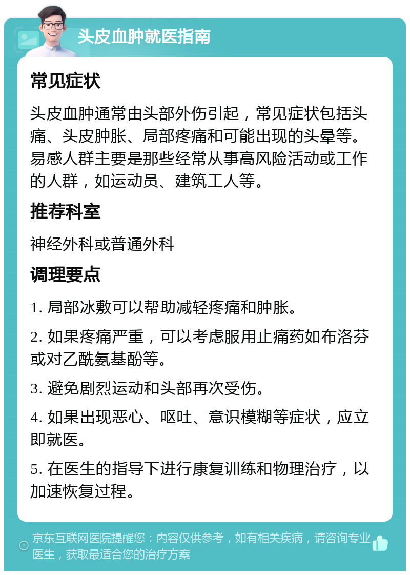 头皮血肿就医指南 常见症状 头皮血肿通常由头部外伤引起，常见症状包括头痛、头皮肿胀、局部疼痛和可能出现的头晕等。易感人群主要是那些经常从事高风险活动或工作的人群，如运动员、建筑工人等。 推荐科室 神经外科或普通外科 调理要点 1. 局部冰敷可以帮助减轻疼痛和肿胀。 2. 如果疼痛严重，可以考虑服用止痛药如布洛芬或对乙酰氨基酚等。 3. 避免剧烈运动和头部再次受伤。 4. 如果出现恶心、呕吐、意识模糊等症状，应立即就医。 5. 在医生的指导下进行康复训练和物理治疗，以加速恢复过程。