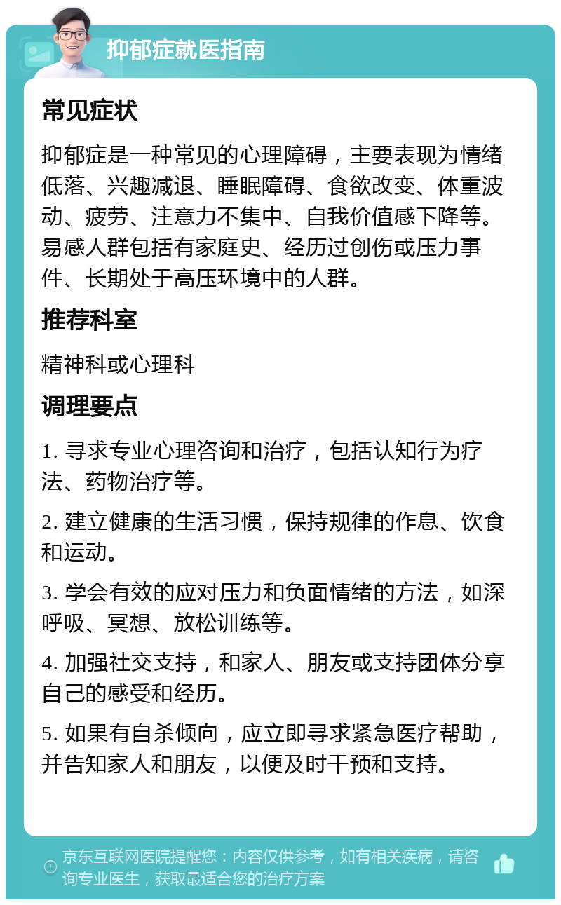 抑郁症就医指南 常见症状 抑郁症是一种常见的心理障碍，主要表现为情绪低落、兴趣减退、睡眠障碍、食欲改变、体重波动、疲劳、注意力不集中、自我价值感下降等。易感人群包括有家庭史、经历过创伤或压力事件、长期处于高压环境中的人群。 推荐科室 精神科或心理科 调理要点 1. 寻求专业心理咨询和治疗，包括认知行为疗法、药物治疗等。 2. 建立健康的生活习惯，保持规律的作息、饮食和运动。 3. 学会有效的应对压力和负面情绪的方法，如深呼吸、冥想、放松训练等。 4. 加强社交支持，和家人、朋友或支持团体分享自己的感受和经历。 5. 如果有自杀倾向，应立即寻求紧急医疗帮助，并告知家人和朋友，以便及时干预和支持。