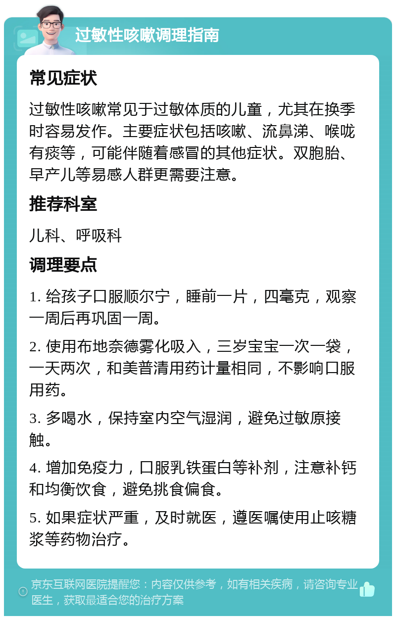 过敏性咳嗽调理指南 常见症状 过敏性咳嗽常见于过敏体质的儿童，尤其在换季时容易发作。主要症状包括咳嗽、流鼻涕、喉咙有痰等，可能伴随着感冒的其他症状。双胞胎、早产儿等易感人群更需要注意。 推荐科室 儿科、呼吸科 调理要点 1. 给孩子口服顺尔宁，睡前一片，四毫克，观察一周后再巩固一周。 2. 使用布地奈德雾化吸入，三岁宝宝一次一袋，一天两次，和美普清用药计量相同，不影响口服用药。 3. 多喝水，保持室内空气湿润，避免过敏原接触。 4. 增加免疫力，口服乳铁蛋白等补剂，注意补钙和均衡饮食，避免挑食偏食。 5. 如果症状严重，及时就医，遵医嘱使用止咳糖浆等药物治疗。