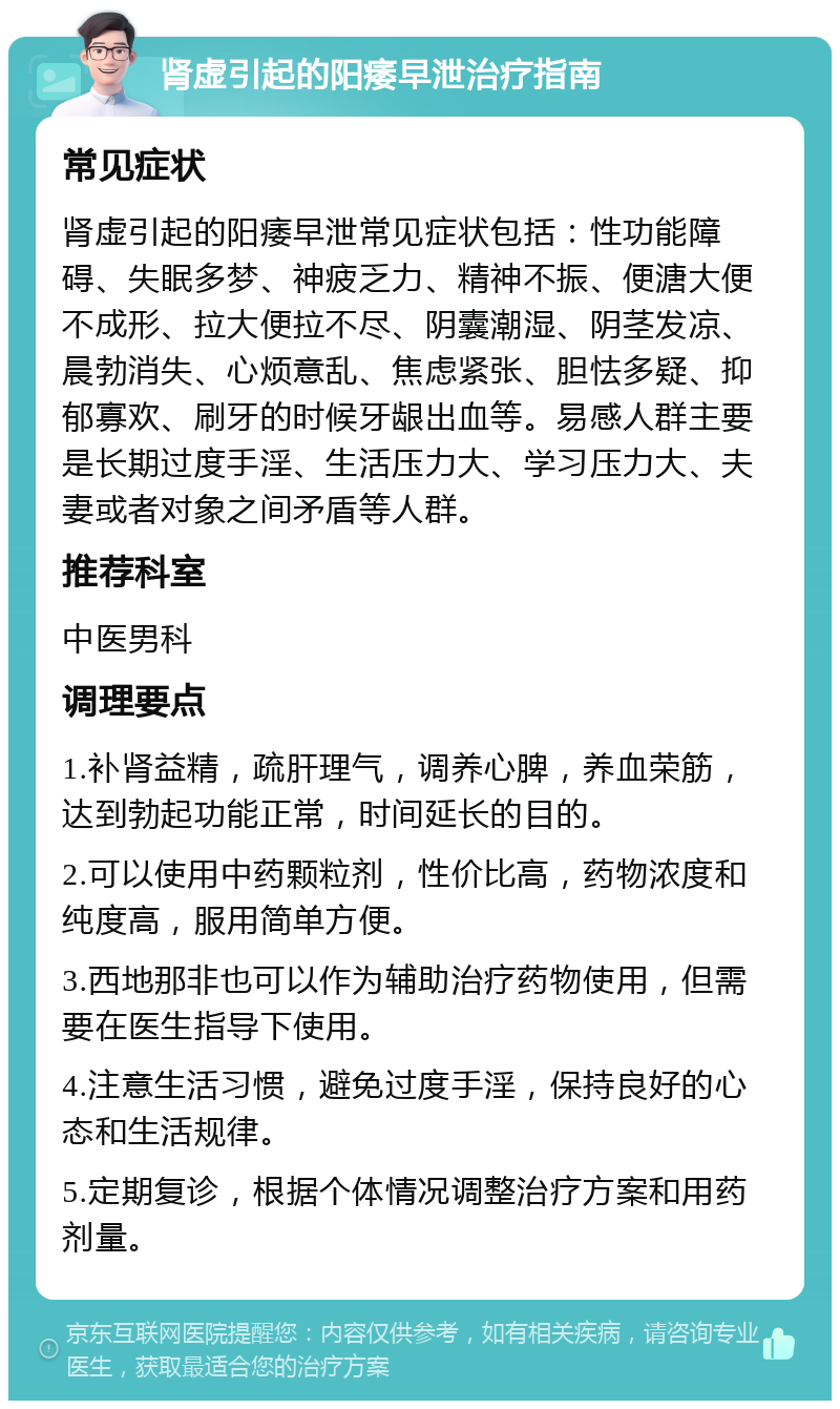 肾虚引起的阳痿早泄治疗指南 常见症状 肾虚引起的阳痿早泄常见症状包括：性功能障碍、失眠多梦、神疲乏力、精神不振、便溏大便不成形、拉大便拉不尽、阴囊潮湿、阴茎发凉、晨勃消失、心烦意乱、焦虑紧张、胆怯多疑、抑郁寡欢、刷牙的时候牙龈出血等。易感人群主要是长期过度手淫、生活压力大、学习压力大、夫妻或者对象之间矛盾等人群。 推荐科室 中医男科 调理要点 1.补肾益精，疏肝理气，调养心脾，养血荣筋，达到勃起功能正常，时间延长的目的。 2.可以使用中药颗粒剂，性价比高，药物浓度和纯度高，服用简单方便。 3.西地那非也可以作为辅助治疗药物使用，但需要在医生指导下使用。 4.注意生活习惯，避免过度手淫，保持良好的心态和生活规律。 5.定期复诊，根据个体情况调整治疗方案和用药剂量。