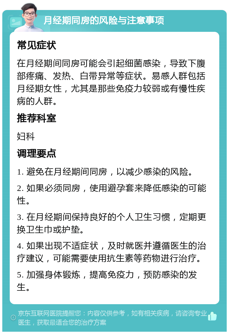 月经期同房的风险与注意事项 常见症状 在月经期间同房可能会引起细菌感染，导致下腹部疼痛、发热、白带异常等症状。易感人群包括月经期女性，尤其是那些免疫力较弱或有慢性疾病的人群。 推荐科室 妇科 调理要点 1. 避免在月经期间同房，以减少感染的风险。 2. 如果必须同房，使用避孕套来降低感染的可能性。 3. 在月经期间保持良好的个人卫生习惯，定期更换卫生巾或护垫。 4. 如果出现不适症状，及时就医并遵循医生的治疗建议，可能需要使用抗生素等药物进行治疗。 5. 加强身体锻炼，提高免疫力，预防感染的发生。