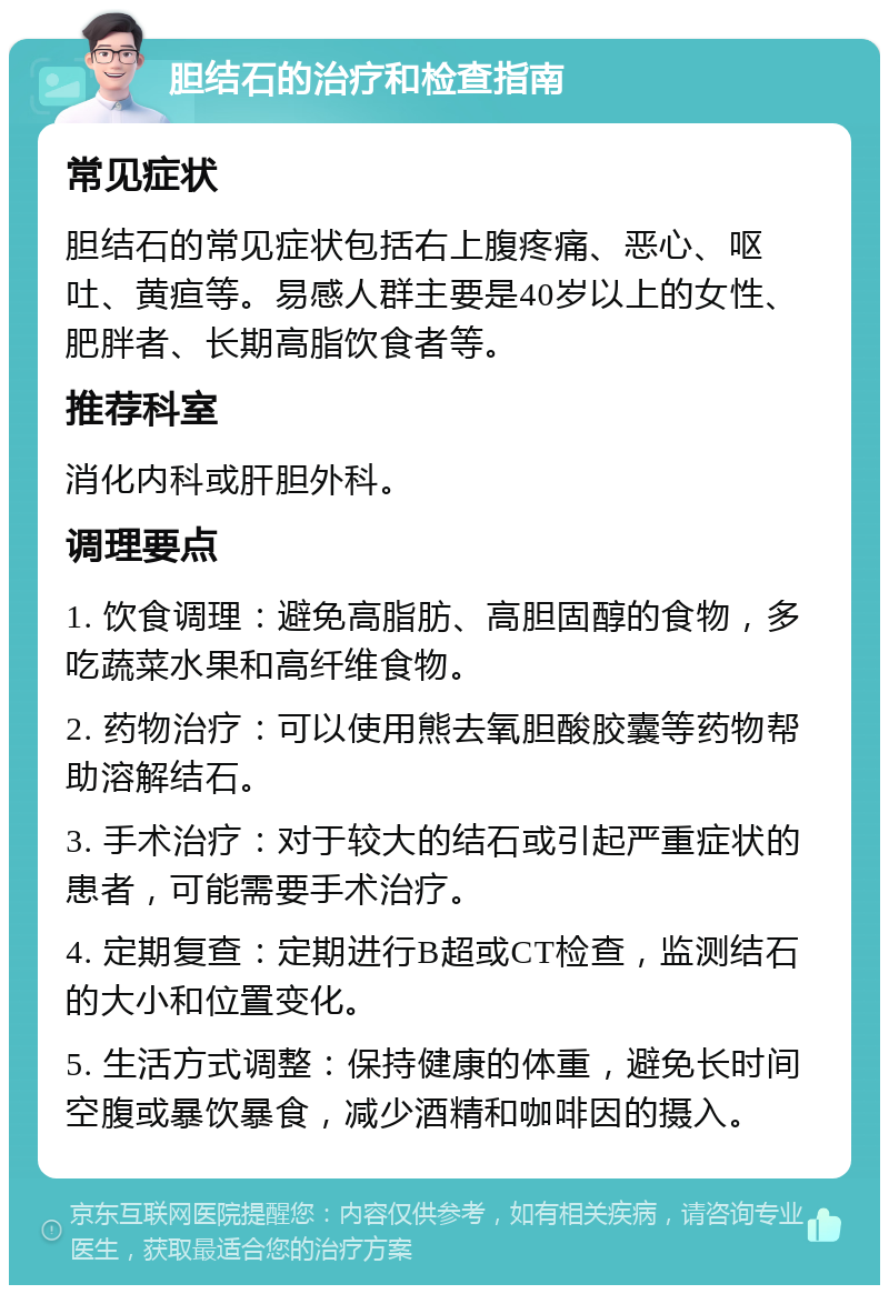 胆结石的治疗和检查指南 常见症状 胆结石的常见症状包括右上腹疼痛、恶心、呕吐、黄疸等。易感人群主要是40岁以上的女性、肥胖者、长期高脂饮食者等。 推荐科室 消化内科或肝胆外科。 调理要点 1. 饮食调理：避免高脂肪、高胆固醇的食物，多吃蔬菜水果和高纤维食物。 2. 药物治疗：可以使用熊去氧胆酸胶囊等药物帮助溶解结石。 3. 手术治疗：对于较大的结石或引起严重症状的患者，可能需要手术治疗。 4. 定期复查：定期进行B超或CT检查，监测结石的大小和位置变化。 5. 生活方式调整：保持健康的体重，避免长时间空腹或暴饮暴食，减少酒精和咖啡因的摄入。