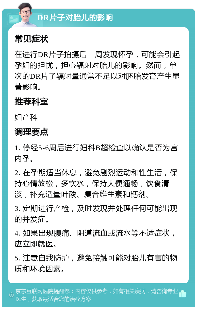 DR片子对胎儿的影响 常见症状 在进行DR片子拍摄后一周发现怀孕，可能会引起孕妇的担忧，担心辐射对胎儿的影响。然而，单次的DR片子辐射量通常不足以对胚胎发育产生显著影响。 推荐科室 妇产科 调理要点 1. 停经5-6周后进行妇科B超检查以确认是否为宫内孕。 2. 在孕期适当休息，避免剧烈运动和性生活，保持心情放松，多饮水，保持大便通畅，饮食清淡，补充适量叶酸、复合维生素和钙剂。 3. 定期进行产检，及时发现并处理任何可能出现的并发症。 4. 如果出现腹痛、阴道流血或流水等不适症状，应立即就医。 5. 注意自我防护，避免接触可能对胎儿有害的物质和环境因素。