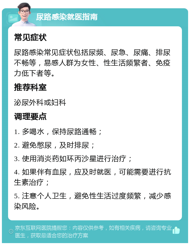 尿路感染就医指南 常见症状 尿路感染常见症状包括尿频、尿急、尿痛、排尿不畅等，易感人群为女性、性生活频繁者、免疫力低下者等。 推荐科室 泌尿外科或妇科 调理要点 1. 多喝水，保持尿路通畅； 2. 避免憋尿，及时排尿； 3. 使用消炎药如环丙沙星进行治疗； 4. 如果伴有血尿，应及时就医，可能需要进行抗生素治疗； 5. 注意个人卫生，避免性生活过度频繁，减少感染风险。