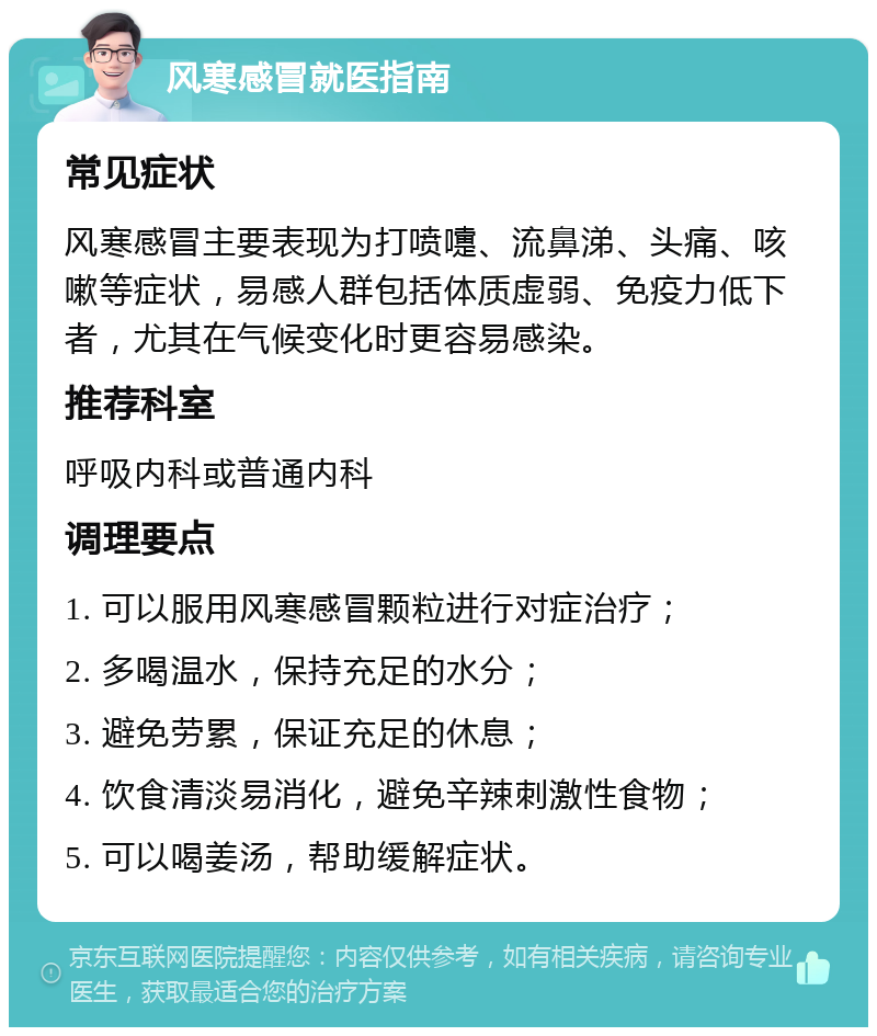 风寒感冒就医指南 常见症状 风寒感冒主要表现为打喷嚏、流鼻涕、头痛、咳嗽等症状，易感人群包括体质虚弱、免疫力低下者，尤其在气候变化时更容易感染。 推荐科室 呼吸内科或普通内科 调理要点 1. 可以服用风寒感冒颗粒进行对症治疗； 2. 多喝温水，保持充足的水分； 3. 避免劳累，保证充足的休息； 4. 饮食清淡易消化，避免辛辣刺激性食物； 5. 可以喝姜汤，帮助缓解症状。