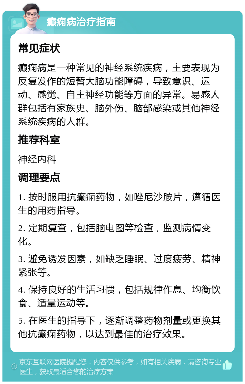 癫痫病治疗指南 常见症状 癫痫病是一种常见的神经系统疾病，主要表现为反复发作的短暂大脑功能障碍，导致意识、运动、感觉、自主神经功能等方面的异常。易感人群包括有家族史、脑外伤、脑部感染或其他神经系统疾病的人群。 推荐科室 神经内科 调理要点 1. 按时服用抗癫痫药物，如唑尼沙胺片，遵循医生的用药指导。 2. 定期复查，包括脑电图等检查，监测病情变化。 3. 避免诱发因素，如缺乏睡眠、过度疲劳、精神紧张等。 4. 保持良好的生活习惯，包括规律作息、均衡饮食、适量运动等。 5. 在医生的指导下，逐渐调整药物剂量或更换其他抗癫痫药物，以达到最佳的治疗效果。