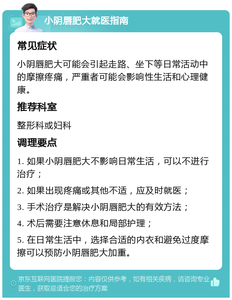 小阴唇肥大就医指南 常见症状 小阴唇肥大可能会引起走路、坐下等日常活动中的摩擦疼痛，严重者可能会影响性生活和心理健康。 推荐科室 整形科或妇科 调理要点 1. 如果小阴唇肥大不影响日常生活，可以不进行治疗； 2. 如果出现疼痛或其他不适，应及时就医； 3. 手术治疗是解决小阴唇肥大的有效方法； 4. 术后需要注意休息和局部护理； 5. 在日常生活中，选择合适的内衣和避免过度摩擦可以预防小阴唇肥大加重。