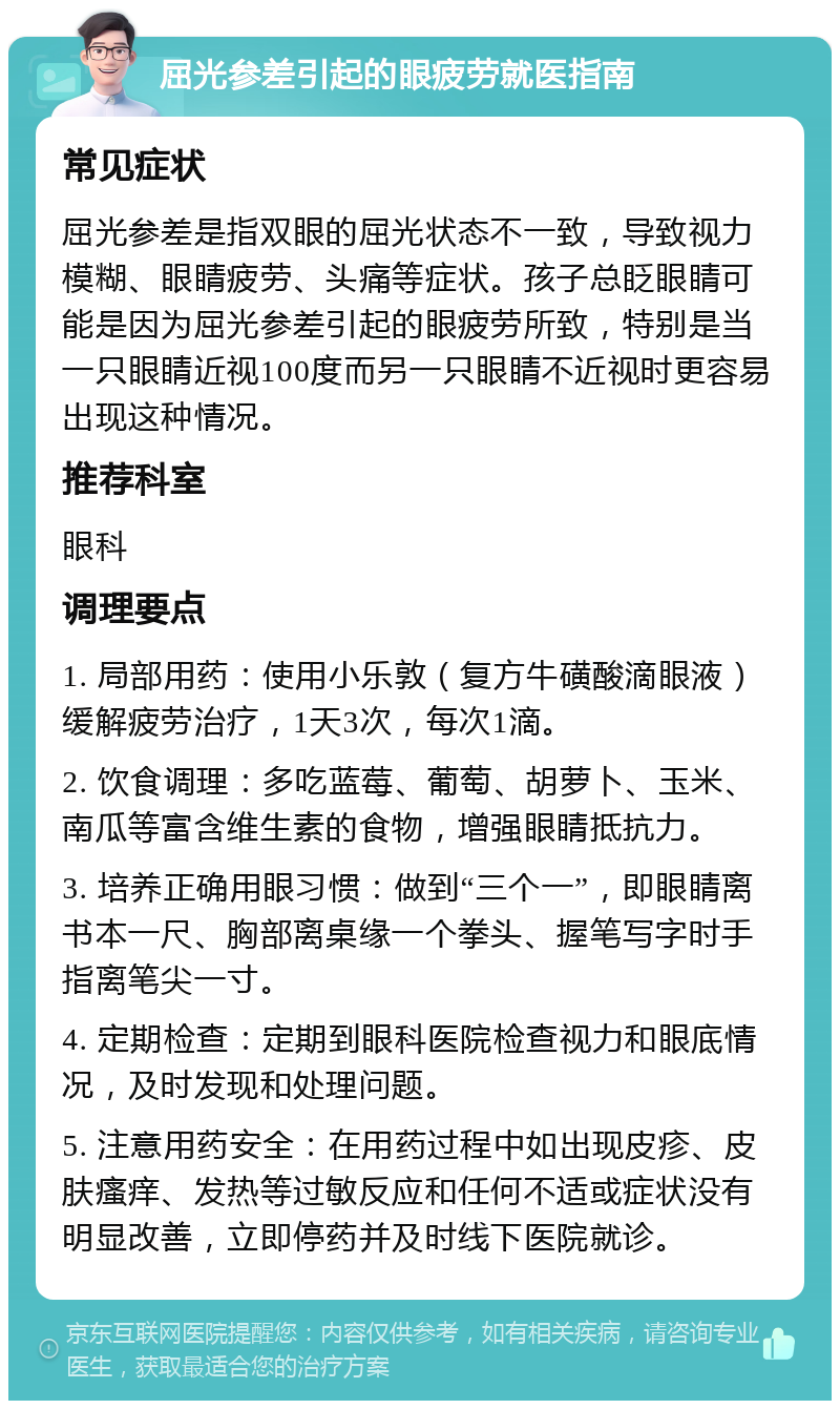 屈光参差引起的眼疲劳就医指南 常见症状 屈光参差是指双眼的屈光状态不一致，导致视力模糊、眼睛疲劳、头痛等症状。孩子总眨眼睛可能是因为屈光参差引起的眼疲劳所致，特别是当一只眼睛近视100度而另一只眼睛不近视时更容易出现这种情况。 推荐科室 眼科 调理要点 1. 局部用药：使用小乐敦（复方牛磺酸滴眼液）缓解疲劳治疗，1天3次，每次1滴。 2. 饮食调理：多吃蓝莓、葡萄、胡萝卜、玉米、南瓜等富含维生素的食物，增强眼睛抵抗力。 3. 培养正确用眼习惯：做到“三个一”，即眼睛离书本一尺、胸部离桌缘一个拳头、握笔写字时手指离笔尖一寸。 4. 定期检查：定期到眼科医院检查视力和眼底情况，及时发现和处理问题。 5. 注意用药安全：在用药过程中如出现皮疹、皮肤瘙痒、发热等过敏反应和任何不适或症状没有明显改善，立即停药并及时线下医院就诊。