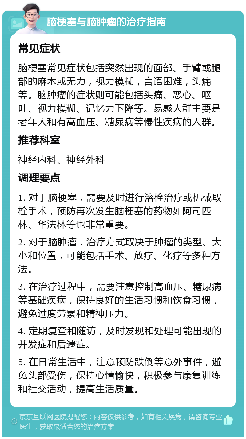 脑梗塞与脑肿瘤的治疗指南 常见症状 脑梗塞常见症状包括突然出现的面部、手臂或腿部的麻木或无力，视力模糊，言语困难，头痛等。脑肿瘤的症状则可能包括头痛、恶心、呕吐、视力模糊、记忆力下降等。易感人群主要是老年人和有高血压、糖尿病等慢性疾病的人群。 推荐科室 神经内科、神经外科 调理要点 1. 对于脑梗塞，需要及时进行溶栓治疗或机械取栓手术，预防再次发生脑梗塞的药物如阿司匹林、华法林等也非常重要。 2. 对于脑肿瘤，治疗方式取决于肿瘤的类型、大小和位置，可能包括手术、放疗、化疗等多种方法。 3. 在治疗过程中，需要注意控制高血压、糖尿病等基础疾病，保持良好的生活习惯和饮食习惯，避免过度劳累和精神压力。 4. 定期复查和随访，及时发现和处理可能出现的并发症和后遗症。 5. 在日常生活中，注意预防跌倒等意外事件，避免头部受伤，保持心情愉快，积极参与康复训练和社交活动，提高生活质量。