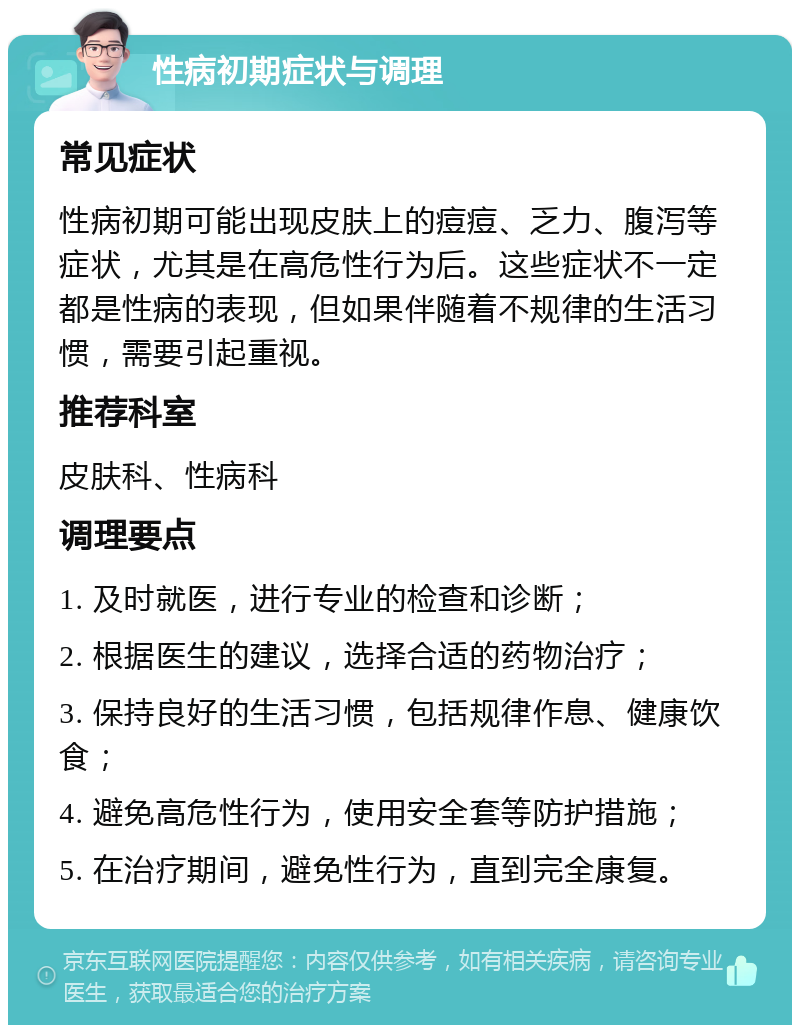 性病初期症状与调理 常见症状 性病初期可能出现皮肤上的痘痘、乏力、腹泻等症状，尤其是在高危性行为后。这些症状不一定都是性病的表现，但如果伴随着不规律的生活习惯，需要引起重视。 推荐科室 皮肤科、性病科 调理要点 1. 及时就医，进行专业的检查和诊断； 2. 根据医生的建议，选择合适的药物治疗； 3. 保持良好的生活习惯，包括规律作息、健康饮食； 4. 避免高危性行为，使用安全套等防护措施； 5. 在治疗期间，避免性行为，直到完全康复。