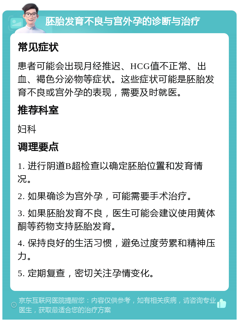 胚胎发育不良与宫外孕的诊断与治疗 常见症状 患者可能会出现月经推迟、HCG值不正常、出血、褐色分泌物等症状。这些症状可能是胚胎发育不良或宫外孕的表现，需要及时就医。 推荐科室 妇科 调理要点 1. 进行阴道B超检查以确定胚胎位置和发育情况。 2. 如果确诊为宫外孕，可能需要手术治疗。 3. 如果胚胎发育不良，医生可能会建议使用黄体酮等药物支持胚胎发育。 4. 保持良好的生活习惯，避免过度劳累和精神压力。 5. 定期复查，密切关注孕情变化。