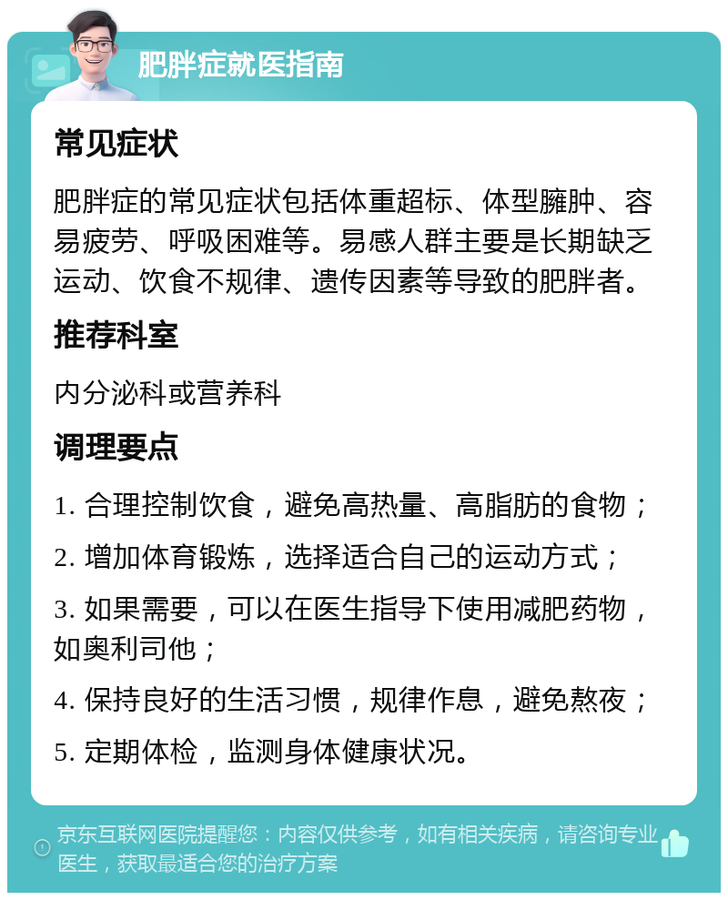 肥胖症就医指南 常见症状 肥胖症的常见症状包括体重超标、体型臃肿、容易疲劳、呼吸困难等。易感人群主要是长期缺乏运动、饮食不规律、遗传因素等导致的肥胖者。 推荐科室 内分泌科或营养科 调理要点 1. 合理控制饮食，避免高热量、高脂肪的食物； 2. 增加体育锻炼，选择适合自己的运动方式； 3. 如果需要，可以在医生指导下使用减肥药物，如奥利司他； 4. 保持良好的生活习惯，规律作息，避免熬夜； 5. 定期体检，监测身体健康状况。