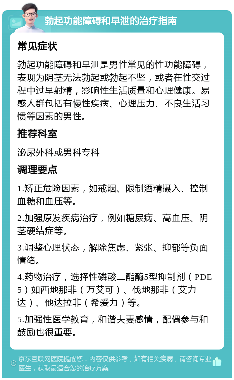 勃起功能障碍和早泄的治疗指南 常见症状 勃起功能障碍和早泄是男性常见的性功能障碍，表现为阴茎无法勃起或勃起不坚，或者在性交过程中过早射精，影响性生活质量和心理健康。易感人群包括有慢性疾病、心理压力、不良生活习惯等因素的男性。 推荐科室 泌尿外科或男科专科 调理要点 1.矫正危险因素，如戒烟、限制酒精摄入、控制血糖和血压等。 2.加强原发疾病治疗，例如糖尿病、高血压、阴茎硬结症等。 3.调整心理状态，解除焦虑、紧张、抑郁等负面情绪。 4.药物治疗，选择性磷酸二酯酶5型抑制剂（PDE5）如西地那非（万艾可）、伐地那非（艾力达）、他达拉非（希爱力）等。 5.加强性医学教育，和谐夫妻感情，配偶参与和鼓励也很重要。