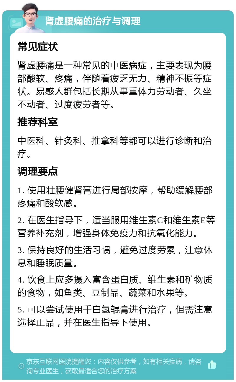 肾虚腰痛的治疗与调理 常见症状 肾虚腰痛是一种常见的中医病症，主要表现为腰部酸软、疼痛，伴随着疲乏无力、精神不振等症状。易感人群包括长期从事重体力劳动者、久坐不动者、过度疲劳者等。 推荐科室 中医科、针灸科、推拿科等都可以进行诊断和治疗。 调理要点 1. 使用壮腰健肾膏进行局部按摩，帮助缓解腰部疼痛和酸软感。 2. 在医生指导下，适当服用维生素C和维生素E等营养补充剂，增强身体免疫力和抗氧化能力。 3. 保持良好的生活习惯，避免过度劳累，注意休息和睡眠质量。 4. 饮食上应多摄入富含蛋白质、维生素和矿物质的食物，如鱼类、豆制品、蔬菜和水果等。 5. 可以尝试使用千白氢辊膏进行治疗，但需注意选择正品，并在医生指导下使用。