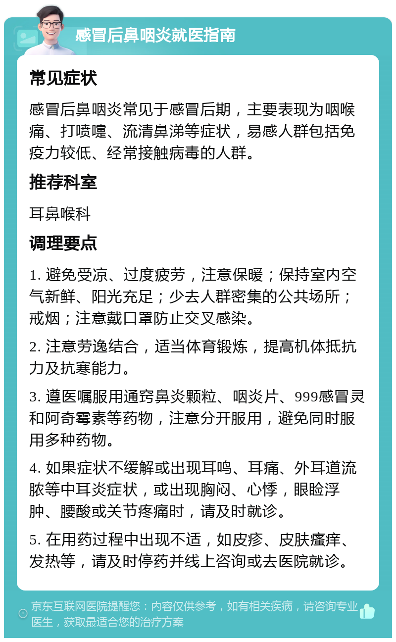 感冒后鼻咽炎就医指南 常见症状 感冒后鼻咽炎常见于感冒后期，主要表现为咽喉痛、打喷嚏、流清鼻涕等症状，易感人群包括免疫力较低、经常接触病毒的人群。 推荐科室 耳鼻喉科 调理要点 1. 避免受凉、过度疲劳，注意保暖；保持室内空气新鲜、阳光充足；少去人群密集的公共场所；戒烟；注意戴口罩防止交叉感染。 2. 注意劳逸结合，适当体育锻炼，提高机体抵抗力及抗寒能力。 3. 遵医嘱服用通窍鼻炎颗粒、咽炎片、999感冒灵和阿奇霉素等药物，注意分开服用，避免同时服用多种药物。 4. 如果症状不缓解或出现耳鸣、耳痛、外耳道流脓等中耳炎症状，或出现胸闷、心悸，眼睑浮肿、腰酸或关节疼痛时，请及时就诊。 5. 在用药过程中出现不适，如皮疹、皮肤瘙痒、发热等，请及时停药并线上咨询或去医院就诊。