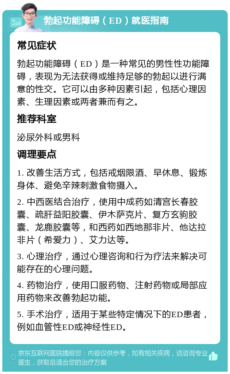 勃起功能障碍（ED）就医指南 常见症状 勃起功能障碍（ED）是一种常见的男性性功能障碍，表现为无法获得或维持足够的勃起以进行满意的性交。它可以由多种因素引起，包括心理因素、生理因素或两者兼而有之。 推荐科室 泌尿外科或男科 调理要点 1. 改善生活方式，包括戒烟限酒、早休息、锻炼身体、避免辛辣刺激食物摄入。 2. 中西医结合治疗，使用中成药如清宫长春胶囊、疏肝益阳胶囊、伊木萨克片、复方玄驹胶囊、龙鹿胶囊等，和西药如西地那非片、他达拉非片（希爱力）、艾力达等。 3. 心理治疗，通过心理咨询和行为疗法来解决可能存在的心理问题。 4. 药物治疗，使用口服药物、注射药物或局部应用药物来改善勃起功能。 5. 手术治疗，适用于某些特定情况下的ED患者，例如血管性ED或神经性ED。